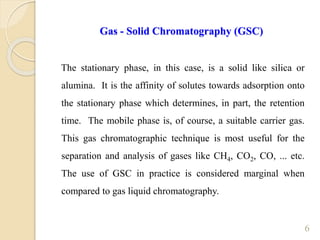 6
Gas - Solid Chromatography (GSC)
The stationary phase, in this case, is a solid like silica or
alumina. It is the affinity of solutes towards adsorption onto
the stationary phase which determines, in part, the retention
time. The mobile phase is, of course, a suitable carrier gas.
This gas chromatographic technique is most useful for the
separation and analysis of gases like CH4, CO2, CO, ... etc.
The use of GSC in practice is considered marginal when
compared to gas liquid chromatography.
 
