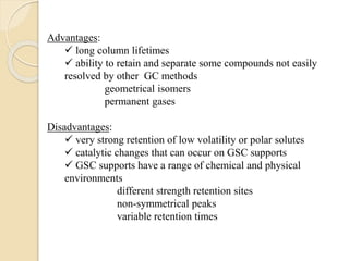 Advantages:
 long column lifetimes
 ability to retain and separate some compounds not easily
resolved by other GC methods
geometrical isomers
permanent gases
Disadvantages:
 very strong retention of low volatility or polar solutes
 catalytic changes that can occur on GSC supports
 GSC supports have a range of chemical and physical
environments
different strength retention sites
non-symmetrical peaks
variable retention times
 
