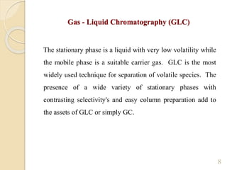8
Gas - Liquid Chromatography (GLC)
The stationary phase is a liquid with very low volatility while
the mobile phase is a suitable carrier gas. GLC is the most
widely used technique for separation of volatile species. The
presence of a wide variety of stationary phases with
contrasting selectivity's and easy column preparation add to
the assets of GLC or simply GC.
 