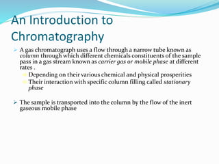 An Introduction to
Chromatography
 A gas chromatograph uses a flow through a narrow tube known as
column through which different chemicals constituents of the sample
pass in a gas stream known as carrier gas or mobile phase at different
rates .
 Depending on their various chemical and physical prosperities
 Their interaction with specific column filling called stationary
phase
 The sample is transported into the column by the flow of the inert
gaseous mobile phase
 