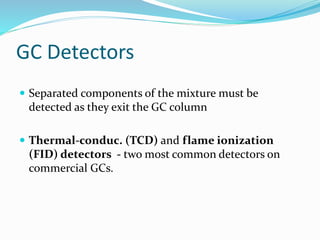 GC Detectors
 Separated components of the mixture must be
detected as they exit the GC column
 Thermal-conduc. (TCD) and flame ionization
(FID) detectors - two most common detectors on
commercial GCs.
 
