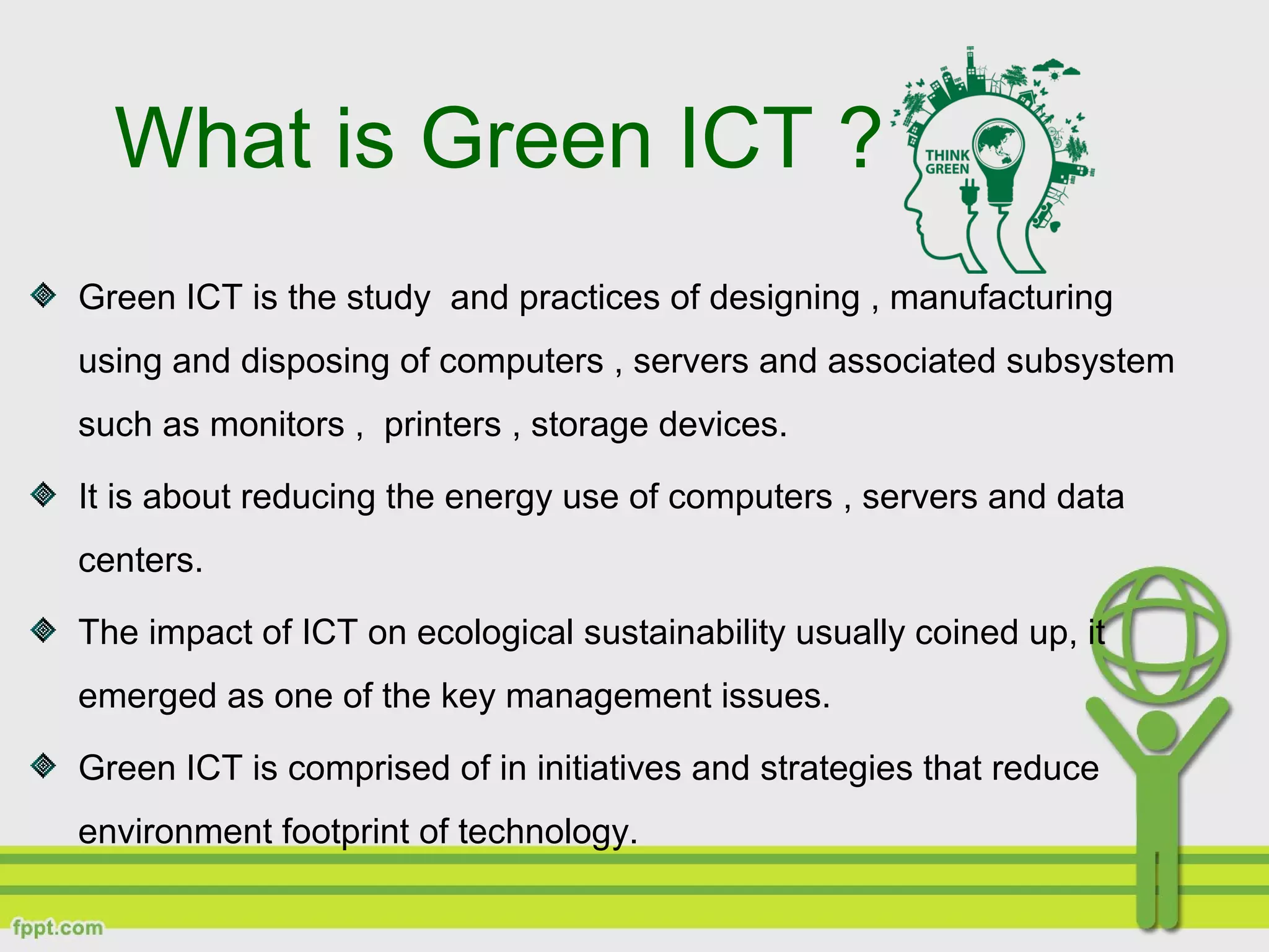 Green ICT is the study and practices of designing , manufacturing
using and disposing of computers , servers and associated subsystem
such as monitors , printers , storage devices.
It is about reducing the energy use of computers , servers and data
centers.
The impact of ICT on ecological sustainability usually coined up, it
emerged as one of the key management issues.
Green ICT is comprised of in initiatives and strategies that reduce
environment footprint of technology.
What is Green ICT ?
 