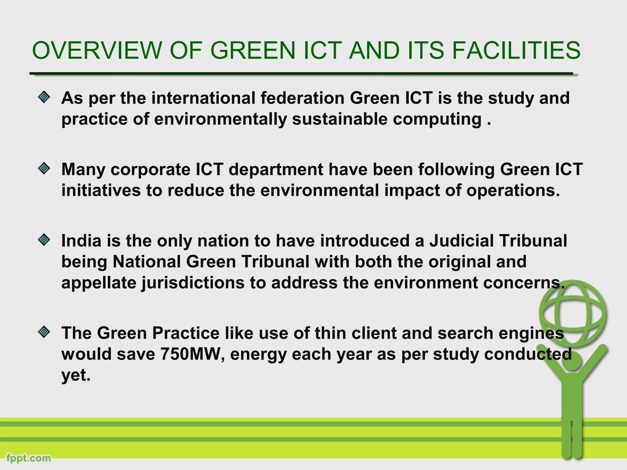 OVERVIEW OF GREEN ICT AND ITS FACILITIES
As per the international federation Green ICT is the study and
practice of environmentally sustainable computing .
Many corporate ICT department have been following Green ICT
initiatives to reduce the environmental impact of operations.
India is the only nation to have introduced a Judicial Tribunal
being National Green Tribunal with both the original and
appellate jurisdictions to address the environment concerns.
The Green Practice like use of thin client and search engines
would save 750MW, energy each year as per study conducted
yet.
 