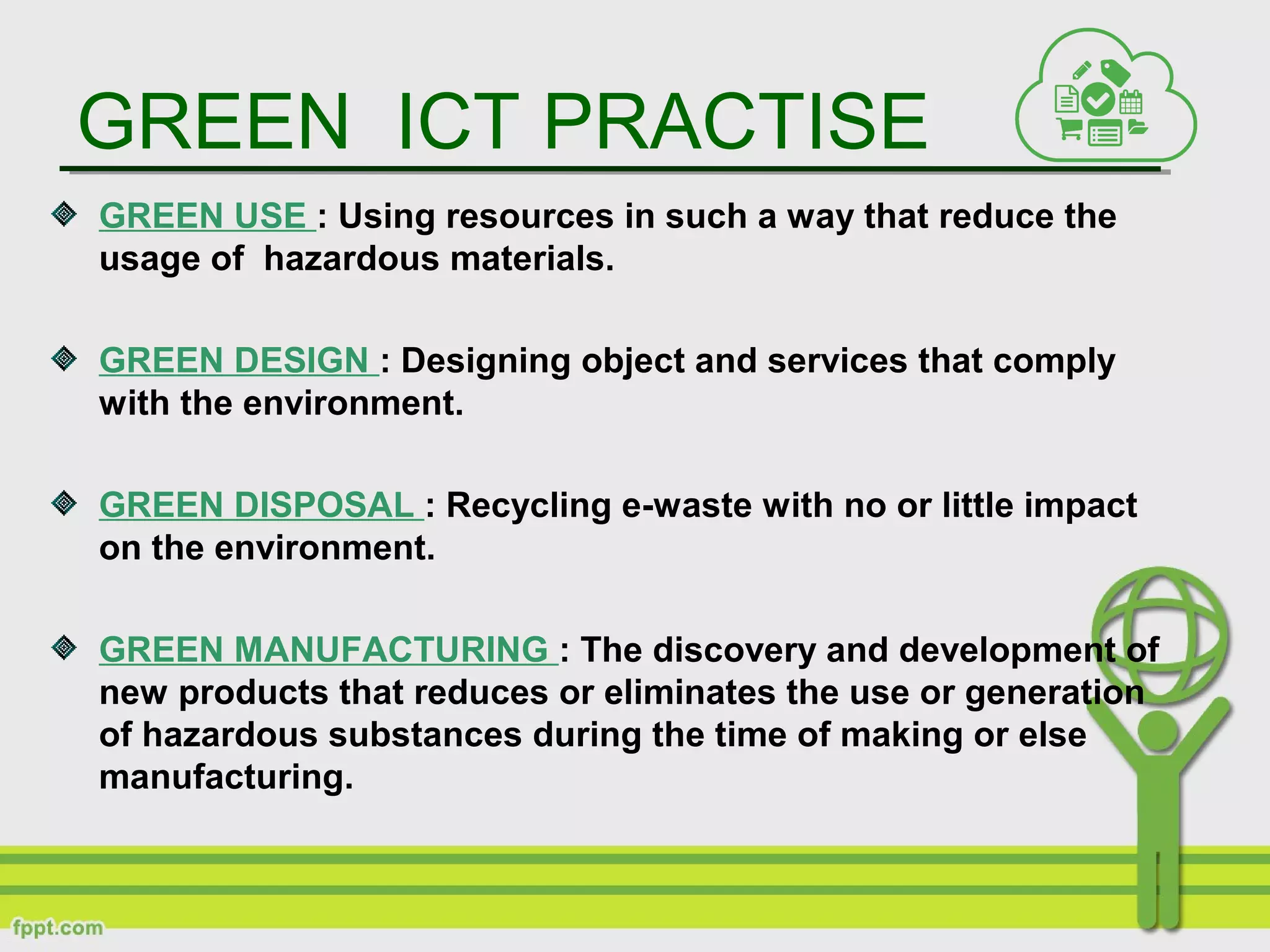 GREEN ICT PRACTISE
GREEN USE : Using resources in such a way that reduce the
usage of hazardous materials.
GREEN DESIGN : Designing object and services that comply
with the environment.
GREEN DISPOSAL : Recycling e-waste with no or little impact
on the environment.
GREEN MANUFACTURING : The discovery and development of
new products that reduces or eliminates the use or generation
of hazardous substances during the time of making or else
manufacturing.
 