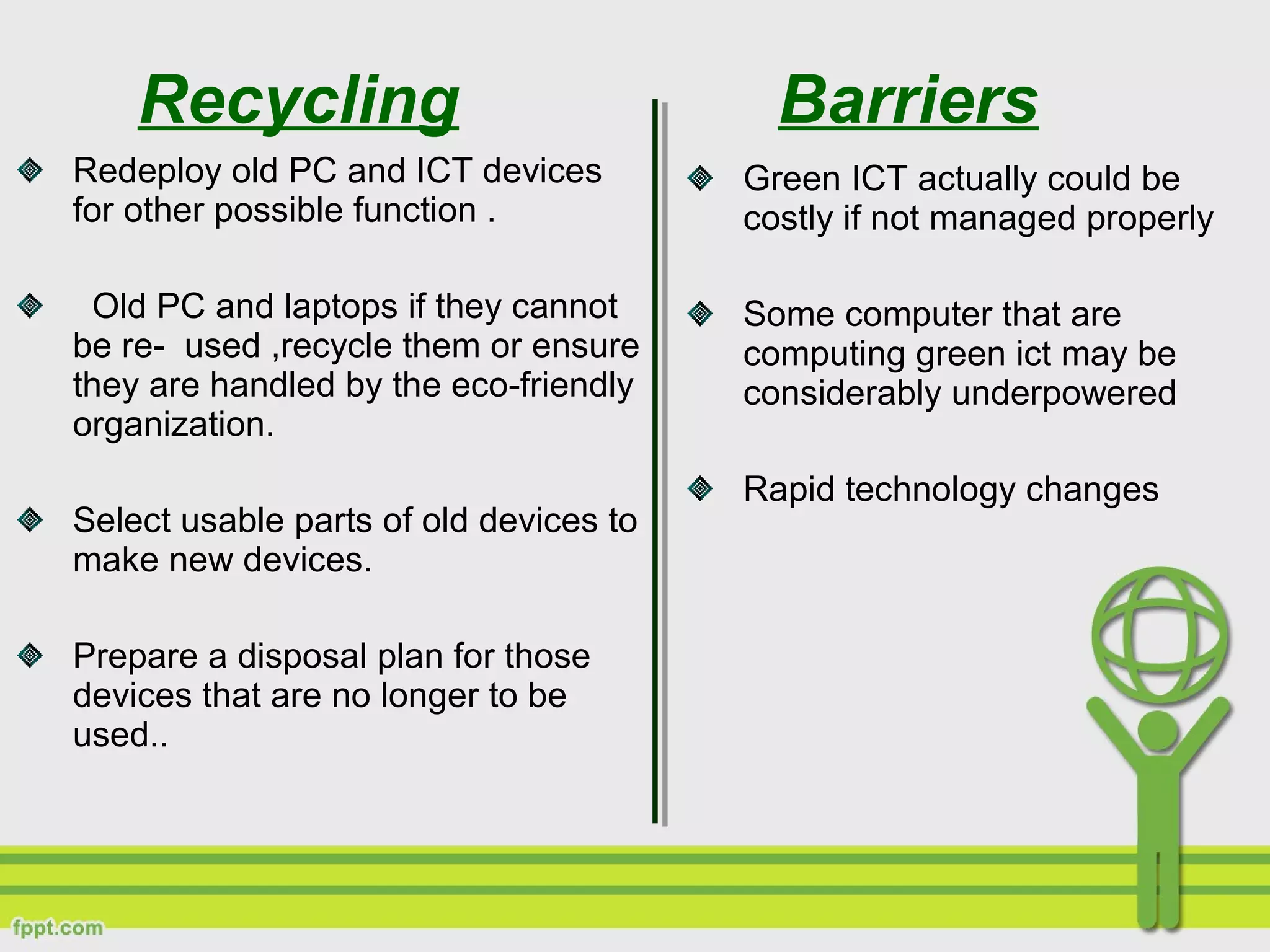 Recycling
Redeploy old PC and ICT devices
for other possible function .
Old PC and laptops if they cannot
be re- used ,recycle them or ensure
they are handled by the eco-friendly
organization.
Select usable parts of old devices to
make new devices.
Prepare a disposal plan for those
devices that are no longer to be
used..
Barriers
Green ICT actually could be
costly if not managed properly
Some computer that are
computing green ict may be
considerably underpowered
Rapid technology changes
 
