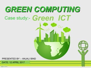 Green ICT
DATE: 12 APRIL 2017
GREEN COMPUTINGGREEN COMPUTING
Case study:-
PRESENTED BY :- ANJALI BIND
 