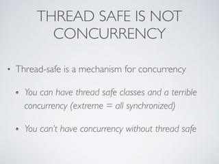 THREAD SAFE IS NOT
CONCURRENCY
• Thread-safe is a mechanism for concurrency
You can have thread safe classes and a terrible
concurrency (extreme = all synchronized)
You can’t have concurrency without thread safe
 