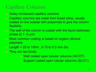 14
Capillary Columns
■ Goley introduced capillary columns
■ Capillary columns are made from fused silica, usually
coated on the outside with polyamide to give the column
flexibility.
■ The wall of the column is coated with the liquid stationary
phase (0.1 -5 µm)
■ Most common coating is based on organo silicone
polymers.
■ Length = 25 to 100m , 0.15 to 0.5 mm dia.
■ They are two kinds
➢ Wall coated open tubular columns (WCOT)
➢ Support coated open tubular columns (SCOT)
14
 