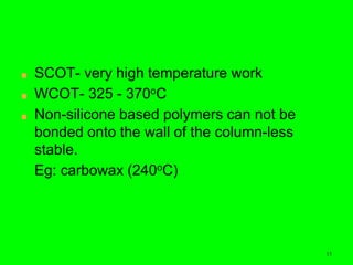 15
■ SCOT- very high temperature work
■ WCOT- 325 - 370oC
■ Non-silicone based polymers can not be
bonded onto the wall of the column-less
stable.
Eg: carbowax (240oC)
15
 