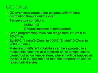 21
GC Oven
■ GC oven incorporate a fan-ensures uniform heat
distribution throughout the oven.
■ Temperature conditions :
➢ isothermal
➢ Gradual increase in temperature
■ Oven programming rates can range from 1o C/min to
40oC/min.
■ Eg:60oC (1 min)/5oC/min to 100oC (5 min)/10oC/min to
200oC (5 min).
■ Materials of different volatilities can be separated in a
reasonable time and also injection of the sample can be
carried out at low temperature, where it will be trapped at
the head of the column and then the temperature can be
raised until it elutes.
21
 