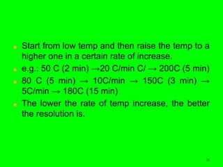 26
■ Start from low temp and then raise the temp to a
higher one in a certain rate of increase.
■ e.g.: 50 C (2 min) →20 C/min C/ → 200C (5 min)
■ 80 C (5 min) → 10C/min → 150C (3 min) →
5C/min → 180C (15 min)
■ The lower the rate of temp increase, the better
the resolution is.
 