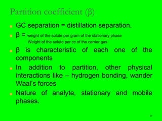 29
Partition coefficient (β)
■ GC separation = distillation separation.
■ β = weight of the solute per gram of the stationary phase
Weight of the solute per cc of the carrier gas
■ β is characteristic of each one of the
components
■ In addition to partition, other physical
interactions like – hydrogen bonding, wander
Waal’s forces
■ Nature of analyte, stationary and mobile
phases.
29
 