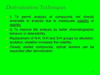 31
Derivatization Techniques
■ i) To permit analysis of compounds not directly
amenable to analysis due to inadequate volatility or
stability
■ ii) To improve the analysis by better chromatographic
behavior or detectability.
■ Replacement of N-H, O-H and S-H groups by alkylation,
acylation, silylation increases the volatility.
■ Closely related compounds, optical isomers can be
separated after derivatization.
31
 