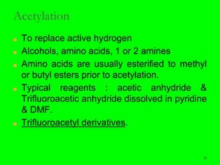 33
Acetylation
■ To replace active hydrogen
■ Alcohols, amino acids, 1 or 2 amines
■ Amino acids are usually esterified to methyl
or butyl esters prior to acetylation.
■ Typical reagents : acetic anhydride &
Trifluoroacetic anhydride dissolved in pyridine
& DMF.
■ Trifluoroacetyl derivatives.
33
 