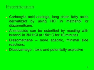 36
Esterification
■ Carboxylic acid analogs, long chain fatty acids
derivatized by using HCl in methanol or
diazomethane.
■ Aminoacids can be esterified by reacting with
butanol in 3N HCl at 150ο C for 10 minutes.
■ Diazomethane – more specific, minimal side
reactions.
■ Disadvantage : toxic and potentially explosive
36
 