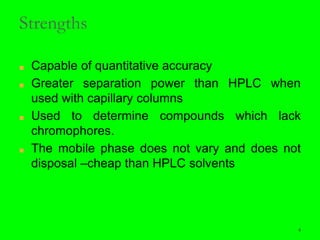 4
Strengths
■ Capable of quantitative accuracy
■ Greater separation power than HPLC when
used with capillary columns
■ Used to determine compounds which lack
chromophores.
■ The mobile phase does not vary and does not
disposal –cheap than HPLC solvents
4
 
