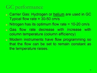 40
GC performance
■ Carrier Gas: Hydrogen or helium are used in GC
Typical flow rate = 30-50 cm/s
■ Nitrogen has its optimum flow rate = 10-20 cm/s
■ Gas flow rate decrease with increase with
column temperature (column efficiency)
■ Modern instruments have flow programming so
that the flow can be set to remain constant as
the temperature raises.
40
 