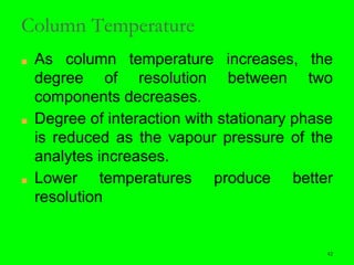 42
Column Temperature
■ As column temperature increases, the
degree of resolution between two
components decreases.
■ Degree of interaction with stationary phase
is reduced as the vapour pressure of the
analytes increases.
■ Lower temperatures produce better
resolution
42
 