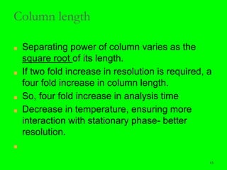 43
Column length
■ Separating power of column varies as the
square root of its length.
■ If two fold increase in resolution is required, a
four fold increase in column length.
■ So, four fold increase in analysis time
■ Decrease in temperature, ensuring more
interaction with stationary phase- better
resolution.
■
43
 