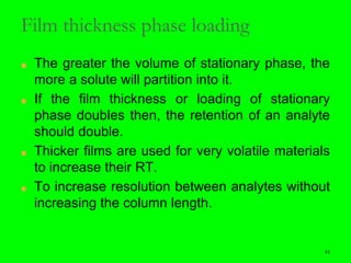 44
Film thickness phase loading
■ The greater the volume of stationary phase, the
more a solute will partition into it.
■ If the film thickness or loading of stationary
phase doubles then, the retention of an analyte
should double.
■ Thicker films are used for very volatile materials
to increase their RT.
■ To increase resolution between analytes without
increasing the column length.
44
 