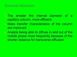 45
Internal diameter
■ The smaller the internal diameter of a
capillary column, more efficient.
■ Mass transfer characteristics of the column
are improved
■ Analyte being able to diffuse in and out of the
mobile phase more frequently because of the
shorter distance for transverse diffusion.
45
 