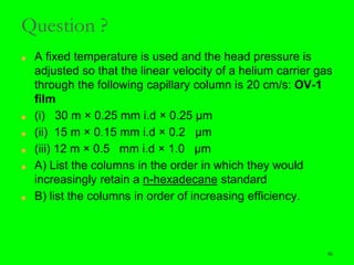 46
Question ?
■ A fixed temperature is used and the head pressure is
adjusted so that the linear velocity of a helium carrier gas
through the following capillary column is 20 cm/s: OV-1
film
■ (i) 30 m × 0.25 mm i.d × 0.25 µm
■ (ii) 15 m × 0.15 mm i.d × 0.2 µm
■ (iii) 12 m × 0.5 mm i.d × 1.0 µm
■ A) List the columns in the order in which they would
increasingly retain a n-hexadecane standard
■ B) list the columns in order of increasing efficiency.
46
 