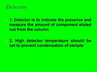 47
Detector
■ 1. Detector is to indicate the presence and
measure the amount of component eluted
out from the column.
■ 2. High detector temperature should be
set to prevent condensation of sample
 