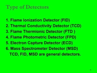 48
Type of Detectors
1. Flame Ionization Detector (FID)
2. Thermal Conductivity Detector (TCD)
3. Flame Thermionic Detector (FTD )
4. Flame Photometric Detector (FPD)
5. Electron Capture Detector (ECD)
6. Mass Spectrometer Detector (MSD)
TCD, FID, MSD are general detectors.
 
