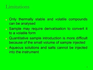 5
Limitations
■ Only thermally stable and volatile compounds
can be analysed
■ Sample may require derivatisation to convert it
to a volatile form
■ Quantitative sample introduction is more difficult
because of the small volume of sample injected
■ Aqueous solutions and salts cannot be injected
into the instrument
5
 