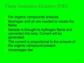 51
Flame Ionization Detector (FID)
■ For organic compounds analysis
■ Hydrogen and air are needed to create the
flame
■ Sample is brought to hydrogen flame and
converted into ions. Current will be
generated.
■ The current is proportional to the amount of
the organic compound present
■ Advantages like
 