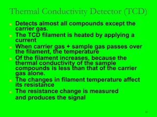 55
Thermal Conductivity Detector (TCD)
■ Detects almost all compounds except the
carrier gas.
■ The TCD filament is heated by applying a
current
■ When carrier gas + sample gas passes over
the filament, the temperature
■ Of the filament increases, because the
thermal conductivity of the sample
compounds is less than that of the carrier
gas alone.
■ The changes in filament temperature affect
its resistance
■ The resistance change is measured
and produces the signal
 