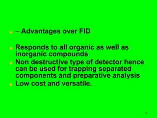 56
■ – Advantages over FID
■ Responds to all organic as well as
inorganic compounds
■ Non destructive type of detector hence
can be used for trapping separated
components and preparative analysis
■ Low cost and versatile.
 