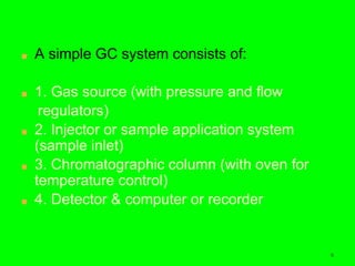 6
■ A simple GC system consists of:
■ 1. Gas source (with pressure and flow
regulators)
■ 2. Injector or sample application system
(sample inlet)
■ 3. Chromatographic column (with oven for
temperature control)
■ 4. Detector & computer or recorder
6
 