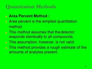 64
Quantitation Methods
■ Area Percent Method :
■ Area percent is the simplest quantitation
method.
■ This method assumes that thedetector
responds identically to all compounds.
■ This assumption, however, is not valid.
■ This method provides a rough estimate of the
amounts of analytes present.
64
 