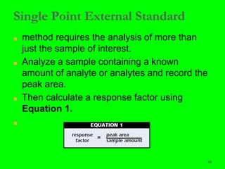 66
Single Point External Standard
■ method requires the analysis of more than
just the sample of interest.
■ Analyze a sample containing a known
amount of analyte or analytes and record the
peak area.
■ Then calculate a response factor using
Equation 1.
■
66
 