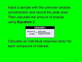 6767
■ Inject a sample with the unknown analyte
concentration and record the peak area.
■ Then calculate the amount of analyte
using Equation 2.
■ Calculate an individual response factor for
each compound of interest.
 