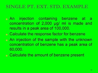 68
SINGLE PT. EXT. STD. EXAMPLE
■ An injection containing benzene at a
concentration of 2,000 μg/ ml is made and
results in a peak area of 100,000.
■ Calculate the response factor for benzene
■ An injection of the sample with the unknown
concentration of benzene has a peak area of
60,000.
■ Calculate the amount of benzene present
 