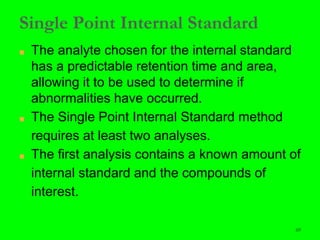 69
Single Point Internal Standard
■ The analyte chosen for the internal standard
has a predictable retention time and area,
allowing it to be used to determine if
abnormalities have occurred.
■ The Single Point Internal Standard method
requires at least two analyses.
■ The first analysis contains a known amount of
internal standard and the compounds of
interest.
 