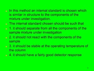 72
■ In this method an internal standard is chosen which
is similar in structure to the components of the
mixture under investigation.
■ The internal standard chosen should be such that
■ 1. it should separate from all the components of the
sample mixture under investigation
■ 2. it should not react with the components of the
sample
■ 3. it should be stable at the operating temperature of
the column
■ 4. it should have a fairly good detector response
 