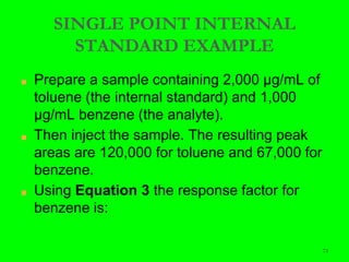 73
SINGLE POINT INTERNAL
STANDARD EXAMPLE
■ Prepare a sample containing 2,000 μg/mL of
toluene (the internal standard) and 1,000
μg/mL benzene (the analyte).
■ Then inject the sample. The resulting peak
areas are 120,000 for toluene and 67,000 for
benzene.
■ Using Equation 3 the response factor for
benzene is:
 