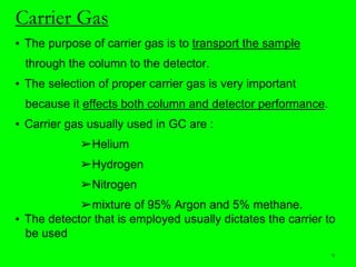 Carrier Gas
▪ The purpose of carrier gas is to transport the sample
through the column to the detector.
▪ The selection of proper carrier gas is very important
because it effects both column and detector performance.
▪ Carrier gas usually used in GC are :
➢Helium
➢Hydrogen
➢Nitrogen
➢mixture of 95% Argon and 5% methane.
▪ The detector that is employed usually dictates the carrier to
be used
9
 