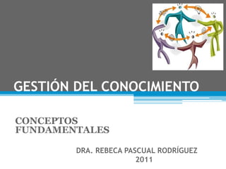 GESTIÓN DEL CONOCIMIENTO
CONCEPTOS
FUNDAMENTALES
DRA. REBECA PASCUAL RODRÍGUEZ
2011
 
