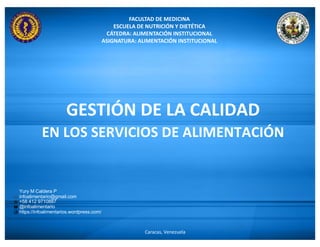 FACULTAD DE MEDICINA
ESCUELA DE NUTRICIÓN Y DIETÉTICA
CÁTEDRA: ALIMENTACIÓN INSTITUCIONAL
ASIGNATURA: ALIMENTACIÓN INSTITUCIONAL
Caracas, Venezuela
GESTIÓN DE LA CALIDAD
EN LOS SERVICIOS DE ALIMENTACIÓN
Yury M Caldera P
infoalimentario@gmail.com
+58 412 9710887
@infoalimentario
https://infoalimentarios.wordpress.com/
 