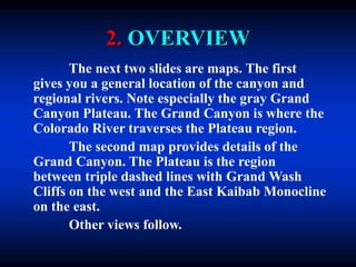 2. OVERVIEW
The next two slides are maps. The first
gives you a general location of the canyon and
regional rivers. Note especially the gray Grand
Canyon Plateau. The Grand Canyon is where the
Colorado River traverses the Plateau region.
The second map provides details of the
Grand Canyon. The Plateau is the region
between triple dashed lines with Grand Wash
Cliffs on the west and the East Kaibab Monocline
on the east.
Other views follow.
 