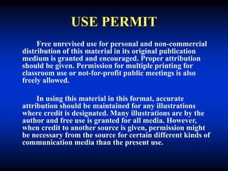 USE PERMIT
Free unrevised use for personal and non-commercial
distribution of this material in its original publication
medium is granted and encouraged. Proper attribution
should be given. Permission for multiple printing for
classroom use or not-for-profit public meetings is also
freely allowed.
In using this material in this format, accurate
attribution should be maintained for any illustrations
where credit is designated. Many illustrations are by the
author and free use is granted for all media. However,
when credit to another source is given, permission might
be necessary from the source for certain different kinds of
communication media than the present use.
 