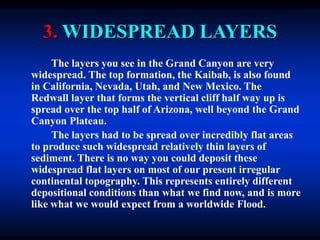 3. WIDESPREAD LAYERS
The layers you see in the Grand Canyon are very
widespread. The top formation, the Kaibab, is also found
in California, Nevada, Utah, and New Mexico. The
Redwall layer that forms the vertical cliff half way up is
spread over the top half of Arizona, well beyond the Grand
Canyon Plateau.
The layers had to be spread over incredibly flat areas
to produce such widespread relatively thin layers of
sediment. There is no way you could deposit these
widespread flat layers on most of our present irregular
continental topography. This represents entirely different
depositional conditions than what we find now, and is more
like what we would expect from a worldwide Flood.
 