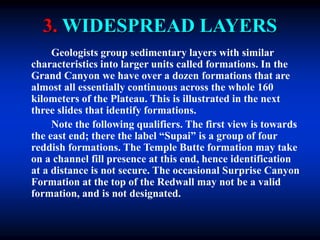 3. WIDESPREAD LAYERS
Geologists group sedimentary layers with similar
characteristics into larger units called formations. In the
Grand Canyon we have over a dozen formations that are
almost all essentially continuous across the whole 160
kilometers of the Plateau. This is illustrated in the next
three slides that identify formations.
Note the following qualifiers. The first view is towards
the east end; there the label “Supai” is a group of four
reddish formations. The Temple Butte formation may take
on a channel fill presence at this end, hence identification
at a distance is not secure. The occasional Surprise Canyon
Formation at the top of the Redwall may not be a valid
formation, and is not designated.
 
