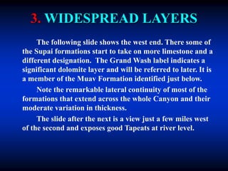 3. WIDESPREAD LAYERS
The following slide shows the west end. There some of
the Supai formations start to take on more limestone and a
different designation. The Grand Wash label indicates a
significant dolomite layer and will be referred to later. It is
a member of the Muav Formation identified just below.
Note the remarkable lateral continuity of most of the
formations that extend across the whole Canyon and their
moderate variation in thickness.
The slide after the next is a view just a few miles west
of the second and exposes good Tapeats at river level.
 