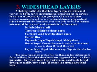 3. WIDESPREAD LAYERS
A challenge to the idea that these layers represent millions of
years is the highly varied environments of deposition for the various
formations as proposed by most geologists. Can you have plate
tectonics movements, and the environmental changes proposed and
still maintain such flat formations over such wide areas? For instance
note some of the proposed environments for the formations:
Kaibab: Marine shelf
Toroweap: Marine to desert dunes
Coconino: Wind deposited desert dunes
Hermit: River
Esplanade (top of Supai Group): Mainly desert
Rest of Supai: General increase in marine environment
as you go down through the group
Layers below Supai: Marine, except Tapeats that also has
rivers
The many formations are too flat, too thin, and too widespread to
fit the ordinary depositional environments suggested above. In a Flood
perspective, they would come from varied sources and would be laid
down quite rapidly, one on top of the other, in a broad depositional
basin.
 
