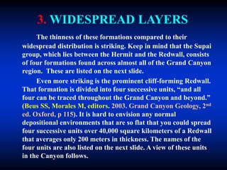 3. WIDESPREAD LAYERS
The thinness of these formations compared to their
widespread distribution is striking. Keep in mind that the Supai
group, which lies between the Hermit and the Redwall, consists
of four formations found across almost all of the Grand Canyon
region. These are listed on the next slide.
Even more striking is the prominent cliff-forming Redwall.
That formation is divided into four successive units, “and all
four can be traced throughout the Grand Canyon and beyond.”
(Beus SS, Morales M, editors. 2003. Grand Canyon Geology, 2nd
ed. Oxford, p 115). It is hard to envision any normal
depositional environments that are so flat that you could spread
four successive units over 40,000 square kilometers of a Redwall
that averages only 200 meters in thickness. The names of the
four units are also listed on the next slide. A view of these units
in the Canyon follows.
 